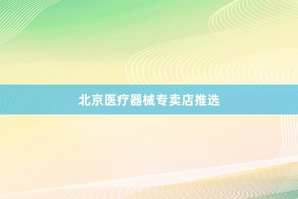 北京医疗器械专卖店推选